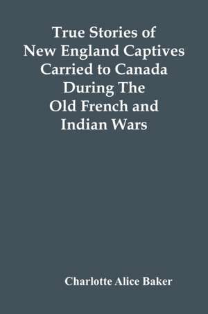 True Stories Of New England Captives Carried To Canada During The Old French And Indian Wars de Charlotte Alice Baker