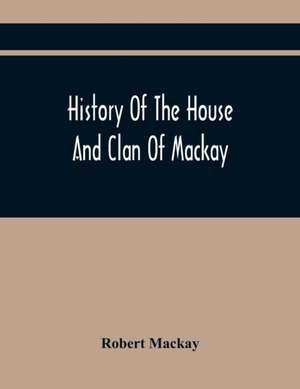 History Of The House And Clan Of Mackay, Containing For Connection And Elucidation, Besides Accounts Of Many Other Scottish Families, A Variety Of Historical Notices, More Particularly Of Those Relating To The Northern Division Of Scotland During The Most de Robert Mackay