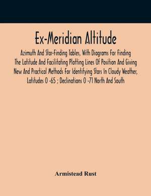 Ex-Meridian Altitude, Azimuth And Star-Finding Tables, With Diagrams For Finding The Latitude And Facilitating Plotting Lines Of Position And Giving New And Practical Methods For Identifying Stars In Cloudy Weather, Latitudes 0 -65 ; Declinations 0 -71 No de Armistead Rust