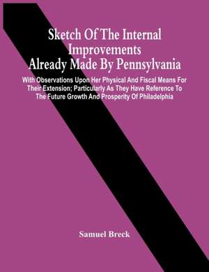 Sketch Of The Internal Improvements Already Made By Pennsylvania; With Observations Upon Her Physical And Fiscal Means For Their Extension; Particularly As They Have Reference To The Future Growth And Prosperity Of Philadelphia de Samuel Breck