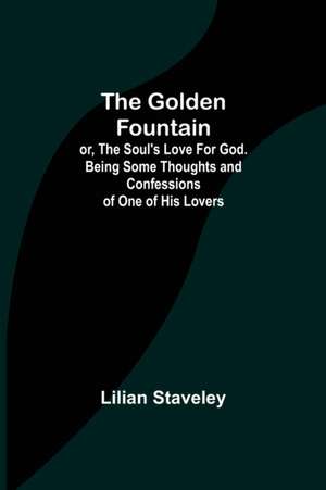 The Golden Fountain; or, The Soul's Love for God. Being some Thoughts and Confessions of One of His Lovers de Lilian Staveley