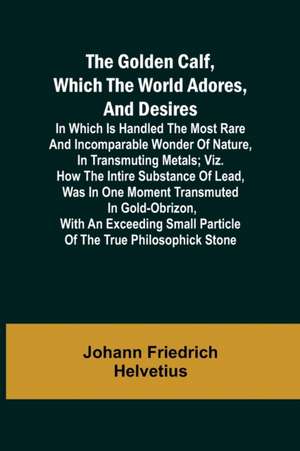 The Golden Calf, Which the World Adores, and Desires; In Which Is Handled the Most Rare and Incomparable Wonder of Nature, in Transmuting Metals; viz. How the Intire Substance of Lead, Was in One Moment Transmuted in Gold-Obrizon, with an Exceeding Small de Johann Friedrich Helvetius