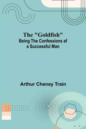 The "Goldfish"; Being the Confessions af a Successful Man de Arthur Cheney Train