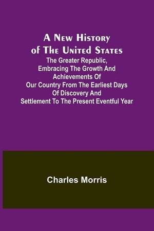 A New History of the United States ; The greater republic, embracing the growth and achievements of our country from the earliest days of discovery and settlement to the present eventful year de Charles Morris