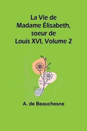 La Vie de Madame Élisabeth, soeur de Louis XVI, Volume 2 de A. De Beauchesne