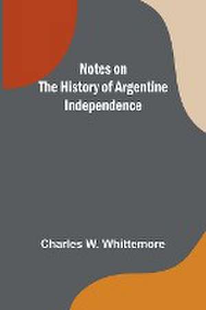 Notes on the History of Argentine Independence de Charles W. Whittemore