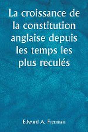 La croissance de la constitution anglaise depuis les temps les plus reculés de Edward A. Freeman