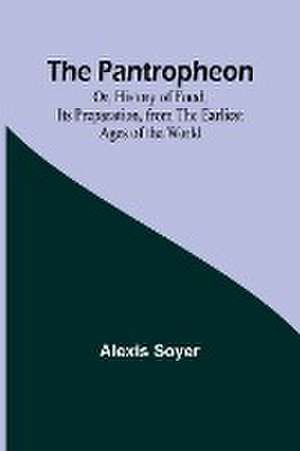 The Pantropheon; Or, History of Food, Its Preparation, from the Earliest Ages of the World de Alexis Soyer