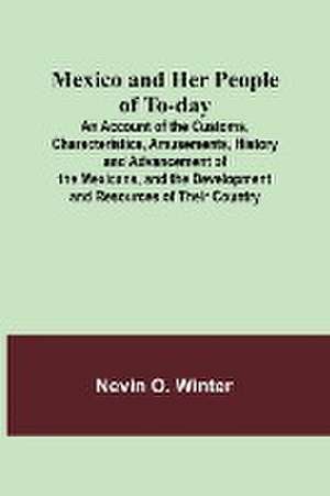 Mexico and Her People of To-day; An Account of the Customs, Characteristics, Amusements, History and Advancement of the Mexicans, and the Development and Resources of Their Country de Nevin O. Winter