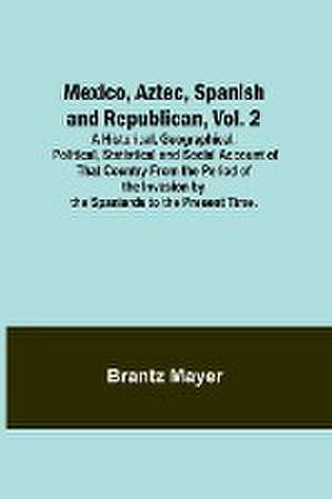 Mexico, Aztec, Spanish and Republican, Vol. 2; A Historical, Geographical, Political, Statistical and Social Account of That Country From the Period of the Invasion by the Spaniards to the Present Time. de Brantz Mayer