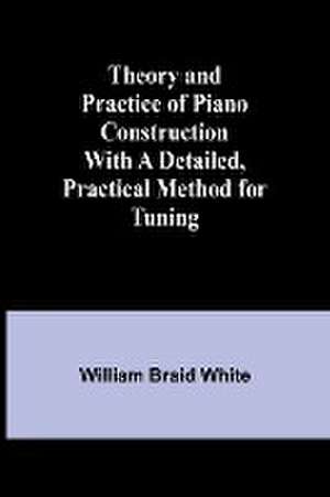 Theory and Practice of Piano Construction With a Detailed, Practical Method for Tuning de William Braid White