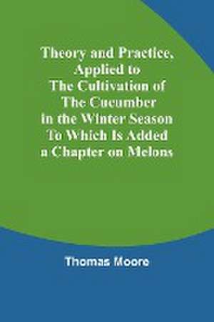 Theory and Practice, Applied to the Cultivation of the Cucumber in the Winter Season To Which Is Added a Chapter on Melons de Thomas Moore