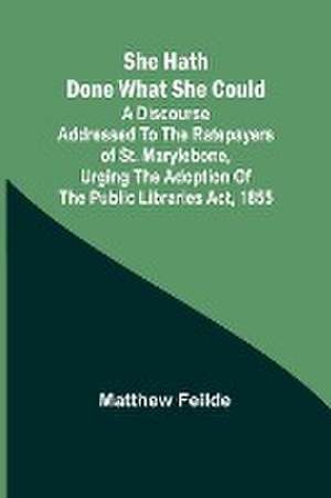 She hath done what she could; A Discourse addressed to the Ratepayers of St. Marylebone, urging the adoption of The Public Libraries Act, 1855 de Matthew Feilde