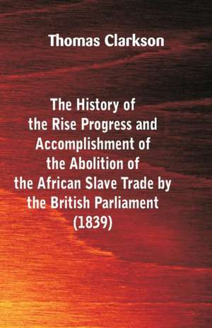 The History of the Rise, Progress and Accomplishment of the Abolition of the African Slave-Trade, by the British Parliament (1839) de Thomas Clarkson