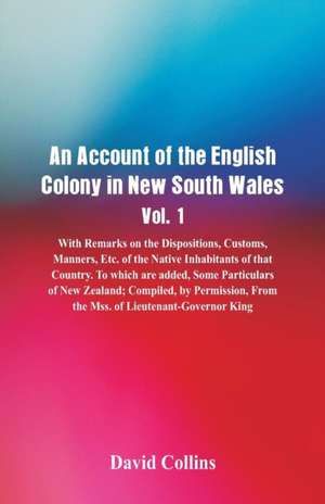 An Account of the English Colony in New South Wales, Vol. 1, With Remarks On The Dispositions, Customs, Manners, Etc. Of The Native Inhabitants Of That Country. To Which Are Added, Some Particulars Of New Zealand; Compiled, By Permission, From The Mss. Of de David Collins