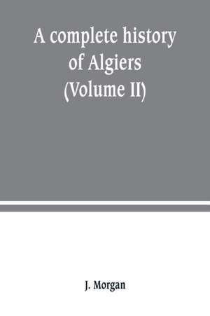 A complete history of Algiers. from the earlirft to the prefent times the whole interfperfed with many curious remarks and paffages, not touched on by any writer whatever (Volume II) de J. Morgan