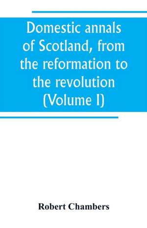 Domestic annals of Scotland, from the reformation to the revolution (Volume I) de Robert Chambers