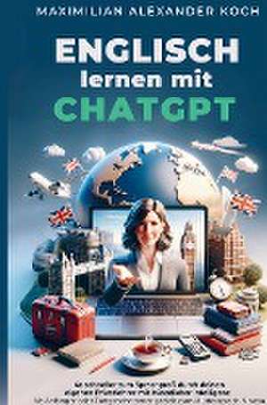 Englisch lernen mit ChatGPT: 4x schneller zum Sprachprofi durch deinen eigenen Privatlehrer mit Künstlicher Intelligenz | de Maximilian Alexander Koch