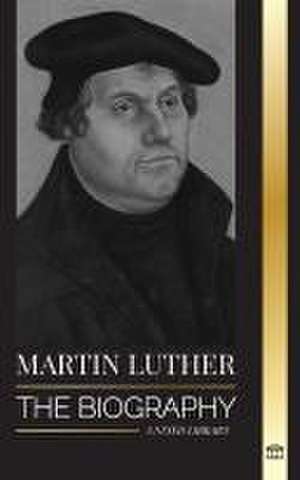 Martin Luther: The Biography of a German Theologian that Ignited the Protestant Reformation and Changed the World de United Library