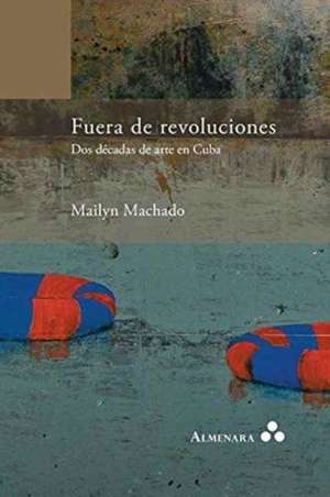 Fuera de revoluciones. Dos décadas de arte en Cuba de Mailyn Machado