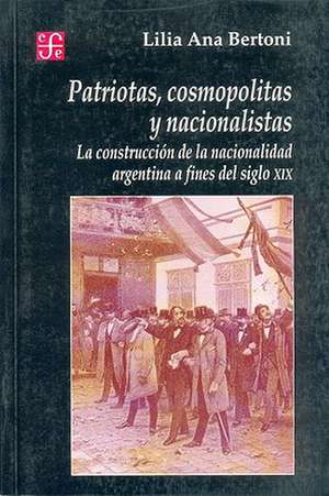 Patriotas, Cosmopolitas y Nacionalistas. La Construccion de La Nacionalidad Argentina a Fines del Siglo XIX de Lilia Ana Bertoni