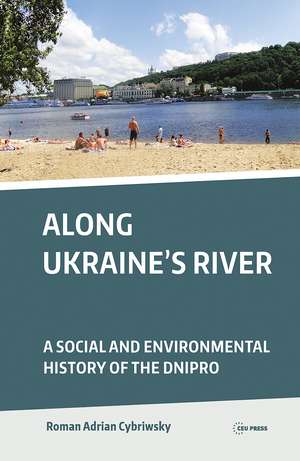 Along Ukraine's River: A Social and Environmental History of the Dnipro de Roman Adrian Cybriwsky