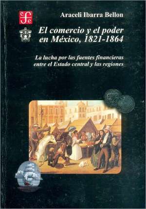 El Comercio y El Poder En M'Xico 1821-1864: La Lucha Por Las Fuentes Financieras Entre El Estado Central y Las Regiones de Araceli Ibarra Bellon