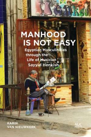 Manhood Is Not Easy: Egyptian Masculinities through the Life of Musician Sayyid Henkish de Karin van Nieuwkerk