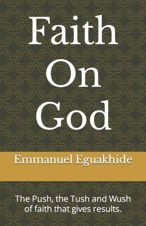 Faith On God: The Push, the Tush and Wush of faith that gives results. de Emmanuel Alaba Eguakhide