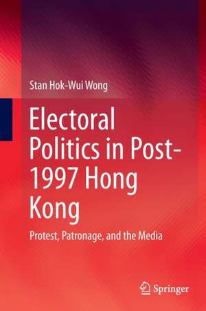 Electoral Politics in Post-1997 Hong Kong: Protest, Patronage, and the Media de Stan Hok-Wui Wong