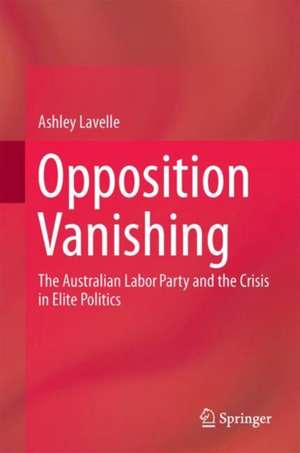 Opposition Vanishing: The Australian Labor Party and the Crisis in Elite Politics de Ashley Lavelle