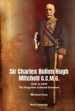 Sir Charles Bullen Hugh Mitchell G.C.M.G.: 1836 to 1899 - The Forgotten Colonial Governor de Michael G Gray