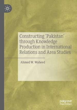 Constructing 'Pakistan' through Knowledge Production in International Relations and Area Studies de Ahmed W. Waheed