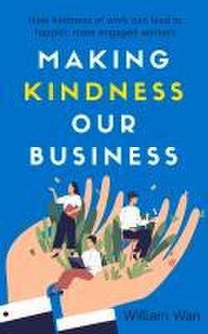 Making Kindness Our Business: How Kindness at Work Can Lead to Happier, More Engaged Workers de William Wan