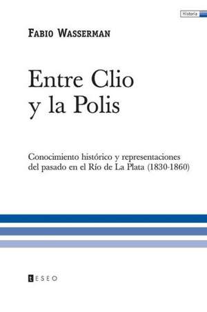 Entre Clio y La Polis: Conocimiento Historico y Representaciones del Pasado En El Rio de La Plata (1830-1860)