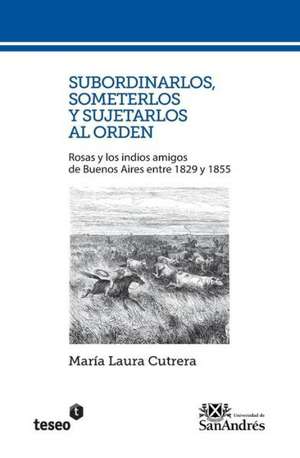 Subordinarlos, Someterlos y Sujetarlos Al Orden: Rosas y Los Indios Amigos de Buenos Aires Entre 1829 y 1855 de Cutrera, Maria Laura