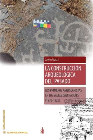 La construccion arqueológica del pasado: Los primeros americanistas en los Valles Calchaquies (1876-1926) de Javier Nastri