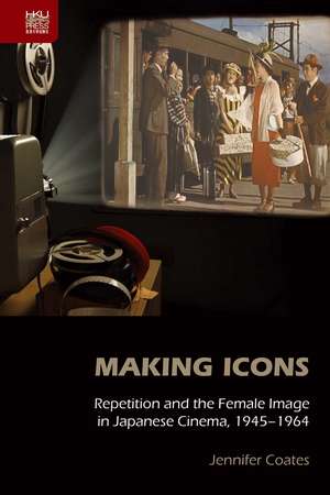 Making Icons: Repetition and the Female Image in Japanese Cinema, 1945–1964 de Jennifer Coates