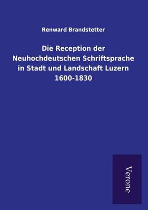 Die Reception der Neuhochdeutschen Schriftsprache in Stadt und Landschaft Luzern 1600-1830 de Renward Brandstetter