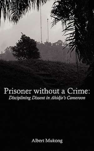 Prisoner Without a Crime. Disciplining Dissent in Ahidjo's Cameroon: A Study of National Youth Day Messages and Leadership Discourse (1949-2009) de Albert Mukong