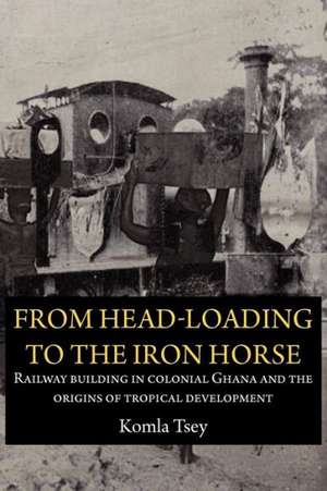 From Head-Loading to the Iron Horse. Railway Building in Colonial Ghana and the Origins of Tropical Development de Komla Tsey