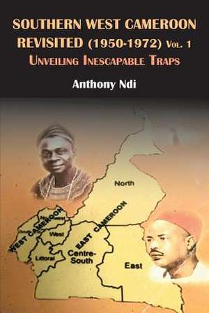 Southern West Cameroon Revisited (1950-1972) Volume One. Unveiling Inescapable Traps de Anthony Ndi