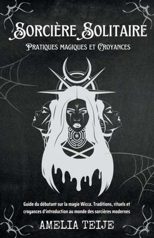 Sorcière Solitaire - Pratiques magiques et Croyances - Guide du débutant sur la magie Wicca. Traditions, rituels et croyances d'introduction au monde des sorcières modernes de Amelia Teije