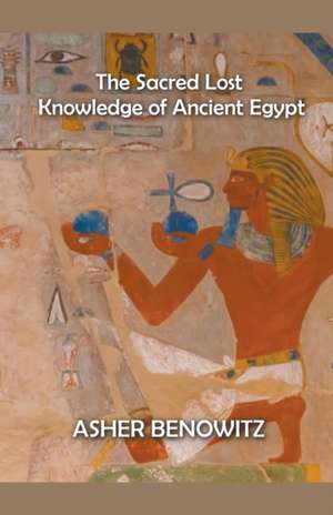 The Sacred Lost Knowledge of Ancient Egypt de Asher Benowitz