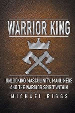 Warrior King Unlocking Masculinity, Manliness and the Warrior Spirit Within de Michael Riggs