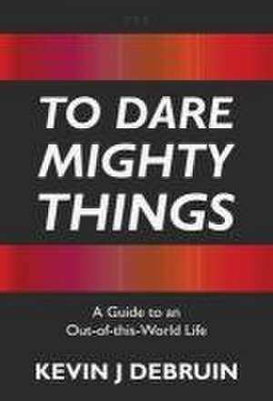 To Dare Mighty Things: A Guide to an Out-Of-this-World Life de Kevin J. Debruin