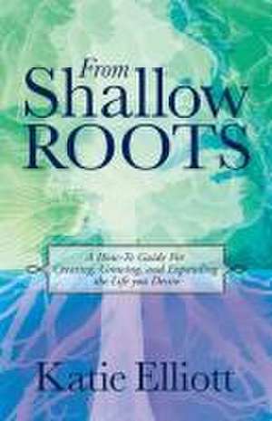 From Shallow Roots: A How-to Guide for Creating, Growing and Expanding the Life You Desire de Katie Elliott