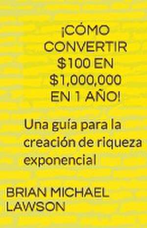 ¡Cómo convertir $100 en $1,000,000 en 1 año! Una guía para la creación de riqueza exponencial de Brian Michael Lawson