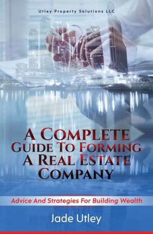 A Complete Guide to Forming a Real Estate Company: Advice and Strategies for Building Wealth de Jade Utley