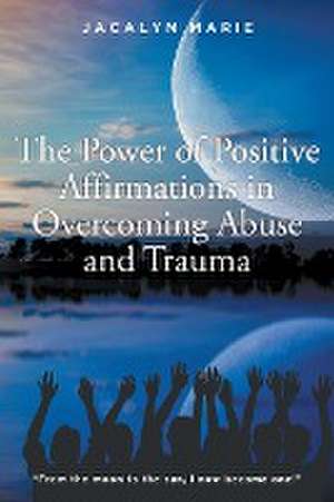 The Power of Positive Affirmations in Overcoming Abuse and Trauma de Jacalyn Marie